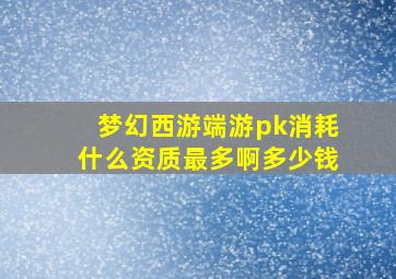 梦幻西游端游pk消耗什么资质最多啊多少钱