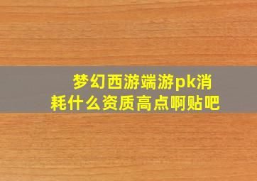 梦幻西游端游pk消耗什么资质高点啊贴吧