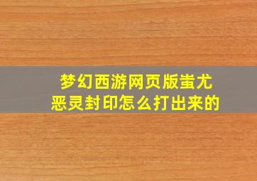 梦幻西游网页版蚩尤恶灵封印怎么打出来的