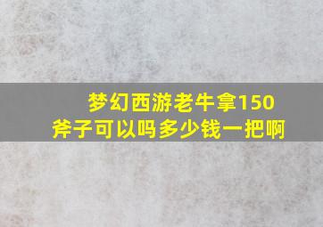 梦幻西游老牛拿150斧子可以吗多少钱一把啊