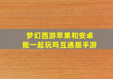 梦幻西游苹果和安卓能一起玩吗互通版手游