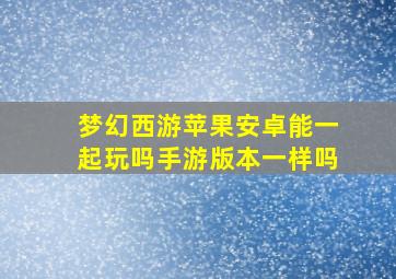 梦幻西游苹果安卓能一起玩吗手游版本一样吗