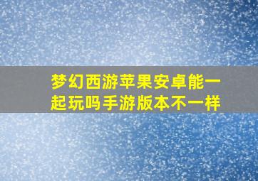 梦幻西游苹果安卓能一起玩吗手游版本不一样