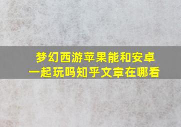 梦幻西游苹果能和安卓一起玩吗知乎文章在哪看