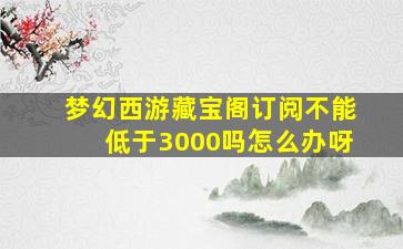 梦幻西游藏宝阁订阅不能低于3000吗怎么办呀