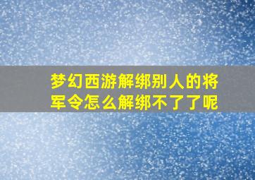 梦幻西游解绑别人的将军令怎么解绑不了了呢