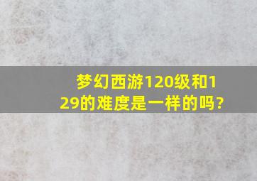 梦幻西游120级和129的难度是一样的吗?