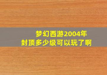 梦幻西游2004年封顶多少级可以玩了啊