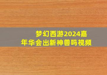 梦幻西游2024嘉年华会出新神兽吗视频