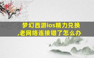 梦幻西游ios精力兑换,老网络连接错了怎么办