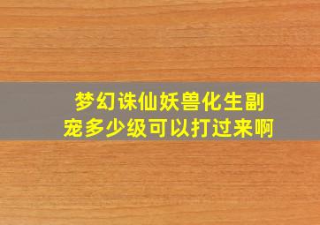 梦幻诛仙妖兽化生副宠多少级可以打过来啊