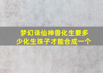 梦幻诛仙神兽化生要多少化生珠子才能合成一个