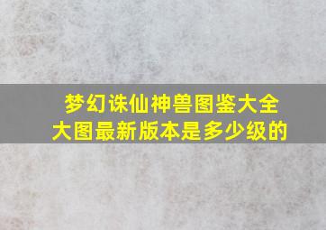 梦幻诛仙神兽图鉴大全大图最新版本是多少级的