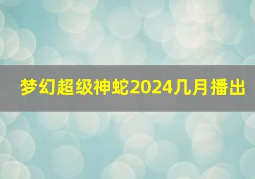 梦幻超级神蛇2024几月播出