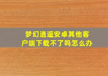 梦幻逍遥安卓其他客户端下载不了吗怎么办