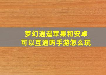 梦幻逍遥苹果和安卓可以互通吗手游怎么玩