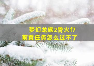 梦幻龙族2骨火f7前置任务怎么过不了