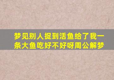 梦见别人捉到活鱼给了我一条大鱼吃好不好呀周公解梦