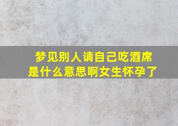 梦见别人请自己吃酒席是什么意思啊女生怀孕了