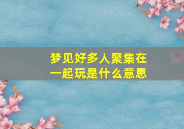 梦见好多人聚集在一起玩是什么意思