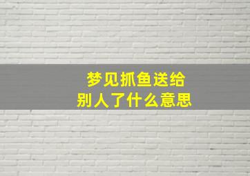 梦见抓鱼送给别人了什么意思