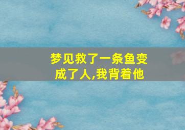 梦见救了一条鱼变成了人,我背着他