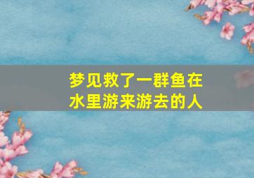 梦见救了一群鱼在水里游来游去的人