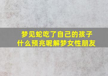 梦见蛇吃了自己的孩子什么预兆呢解梦女性朋友