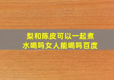 梨和陈皮可以一起煮水喝吗女人能喝吗百度