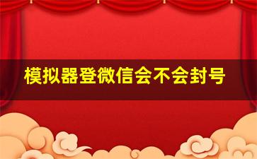 模拟器登微信会不会封号