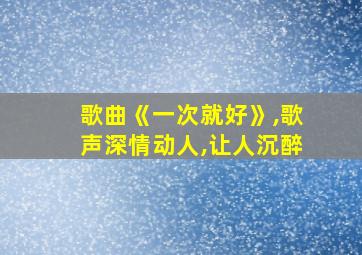 歌曲《一次就好》,歌声深情动人,让人沉醉