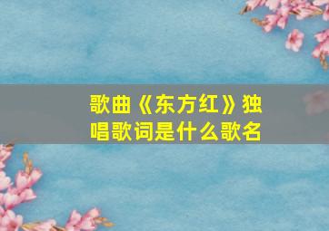 歌曲《东方红》独唱歌词是什么歌名