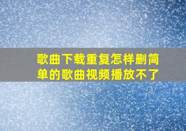 歌曲下载重复怎样删简单的歌曲视频播放不了