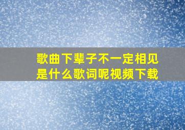 歌曲下辈子不一定相见是什么歌词呢视频下载