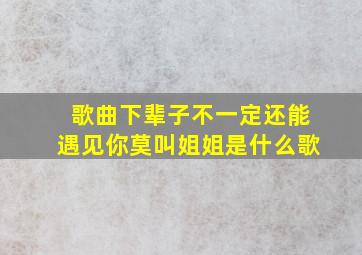 歌曲下辈子不一定还能遇见你莫叫姐姐是什么歌