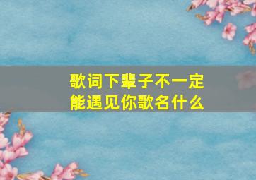 歌词下辈子不一定能遇见你歌名什么