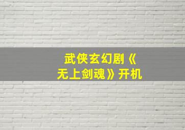 武侠玄幻剧《无上剑魂》开机