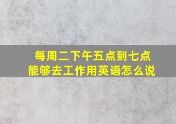 每周二下午五点到七点能够去工作用英语怎么说