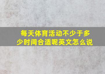 每天体育活动不少于多少时间合适呢英文怎么说