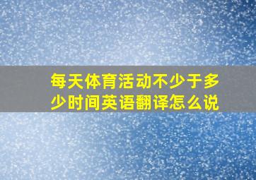 每天体育活动不少于多少时间英语翻译怎么说