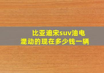 比亚迪宋suv油电混动的现在多少钱一辆