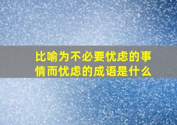 比喻为不必要忧虑的事情而忧虑的成语是什么