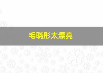 毛晓彤太漂亮