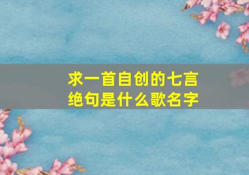 求一首自创的七言绝句是什么歌名字