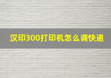 汉印300打印机怎么调快递