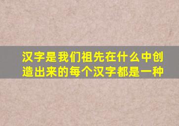 汉字是我们祖先在什么中创造出来的每个汉字都是一种