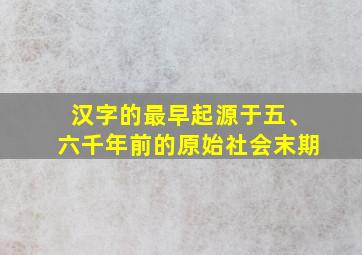 汉字的最早起源于五、六千年前的原始社会末期