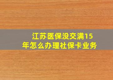 江苏医保没交满15年怎么办理社保卡业务