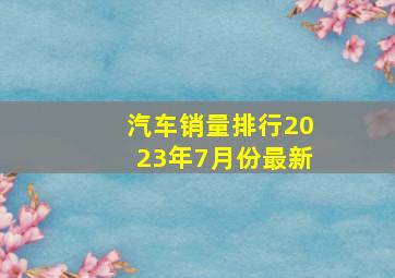 汽车销量排行2023年7月份最新