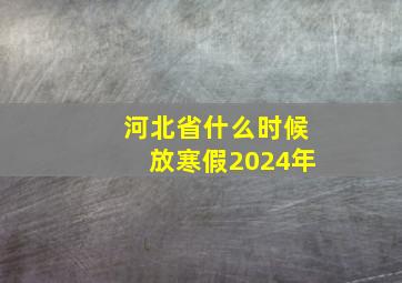 河北省什么时候放寒假2024年